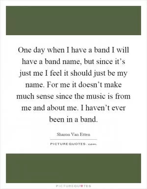 One day when I have a band I will have a band name, but since it’s just me I feel it should just be my name. For me it doesn’t make much sense since the music is from me and about me. I haven’t ever been in a band Picture Quote #1