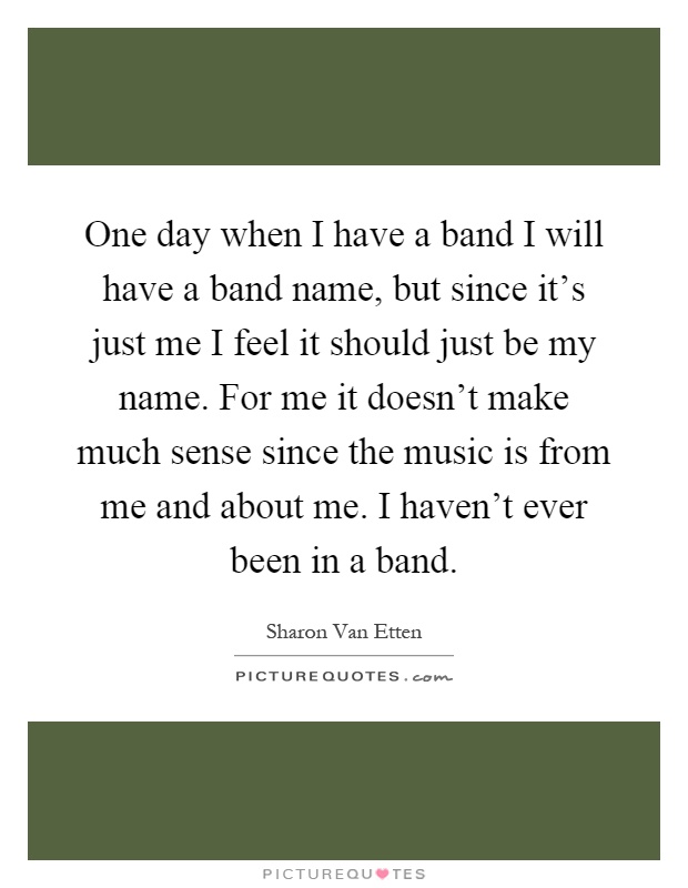One day when I have a band I will have a band name, but since it's just me I feel it should just be my name. For me it doesn't make much sense since the music is from me and about me. I haven't ever been in a band Picture Quote #1