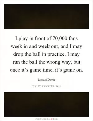 I play in front of 70,000 fans week in and week out, and I may drop the ball in practice, I may run the ball the wrong way, but once it’s game time, it’s game on Picture Quote #1