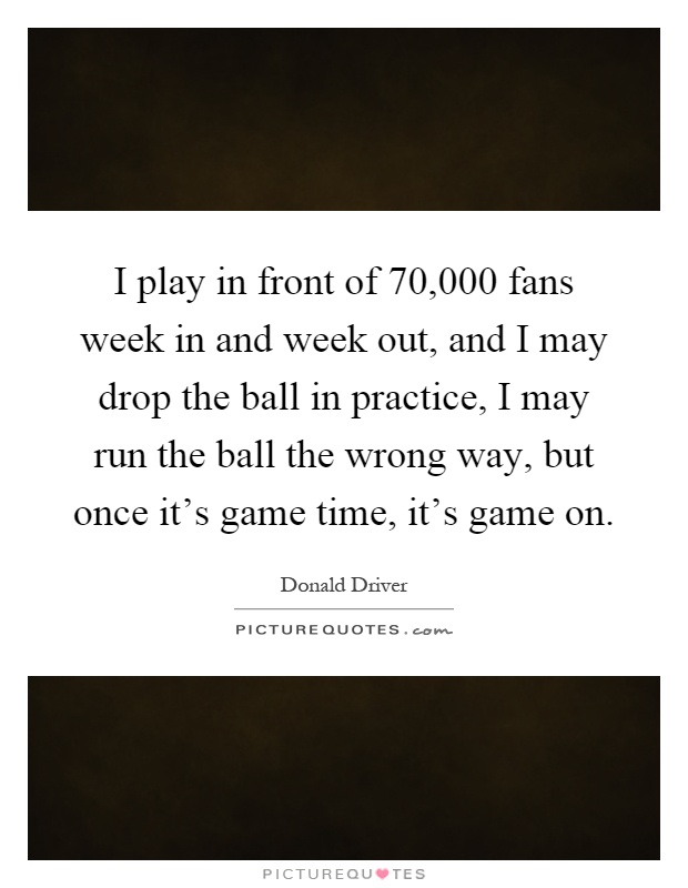 I play in front of 70,000 fans week in and week out, and I may drop the ball in practice, I may run the ball the wrong way, but once it's game time, it's game on Picture Quote #1
