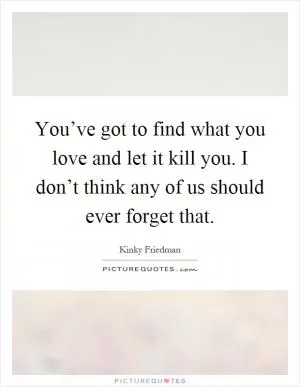 You’ve got to find what you love and let it kill you. I don’t think any of us should ever forget that Picture Quote #1