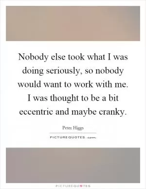 Nobody else took what I was doing seriously, so nobody would want to work with me. I was thought to be a bit eccentric and maybe cranky Picture Quote #1