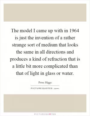 The model I came up with in 1964 is just the invention of a rather strange sort of medium that looks the same in all directions and produces a kind of refraction that is a little bit more complicated than that of light in glass or water Picture Quote #1