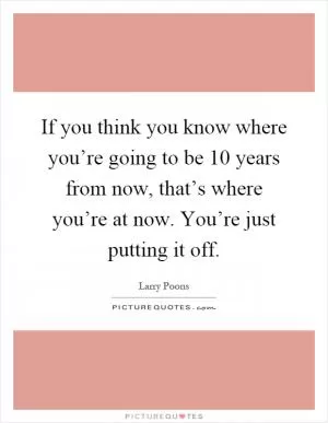 If you think you know where you’re going to be 10 years from now, that’s where you’re at now. You’re just putting it off Picture Quote #1