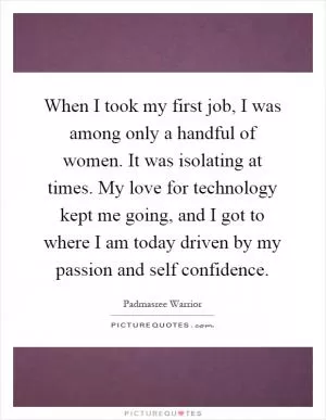 When I took my first job, I was among only a handful of women. It was isolating at times. My love for technology kept me going, and I got to where I am today driven by my passion and self confidence Picture Quote #1