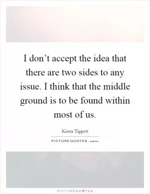 I don’t accept the idea that there are two sides to any issue. I think that the middle ground is to be found within most of us Picture Quote #1