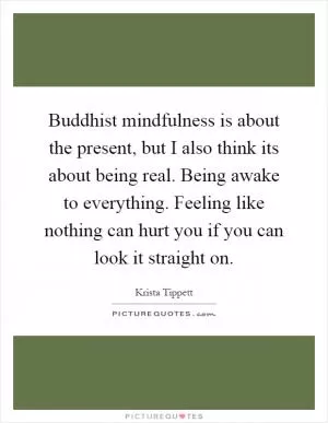 Buddhist mindfulness is about the present, but I also think its about being real. Being awake to everything. Feeling like nothing can hurt you if you can look it straight on Picture Quote #1