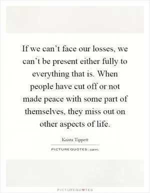 If we can’t face our losses, we can’t be present either fully to everything that is. When people have cut off or not made peace with some part of themselves, they miss out on other aspects of life Picture Quote #1
