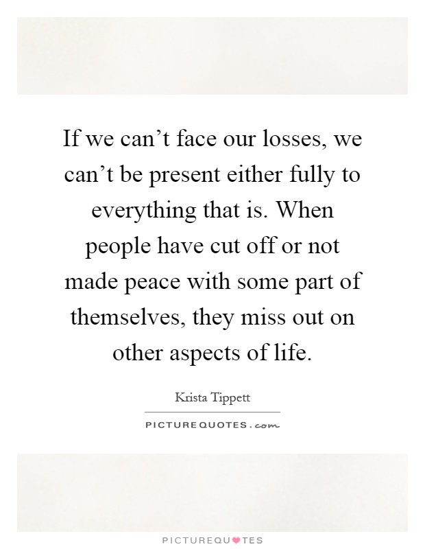 If we can't face our losses, we can't be present either fully to everything that is. When people have cut off or not made peace with some part of themselves, they miss out on other aspects of life Picture Quote #1