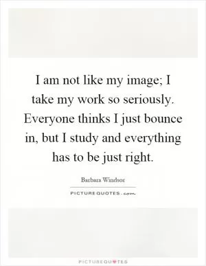 I am not like my image; I take my work so seriously. Everyone thinks I just bounce in, but I study and everything has to be just right Picture Quote #1