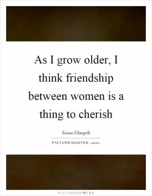 As I grow older, I think friendship between women is a thing to cherish Picture Quote #1