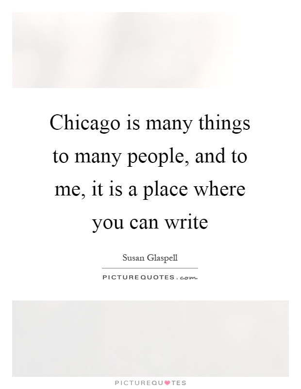 Chicago is many things to many people, and to me, it is a place where you can write Picture Quote #1
