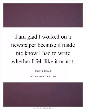 I am glad I worked on a newspaper because it made me know I had to write whether I felt like it or not Picture Quote #1