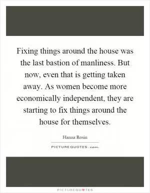 Fixing things around the house was the last bastion of manliness. But now, even that is getting taken away. As women become more economically independent, they are starting to fix things around the house for themselves Picture Quote #1