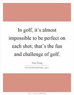 In golf, it’s almost impossible to be perfect on each shot; that’s the fun and challenge of golf Picture Quote #1