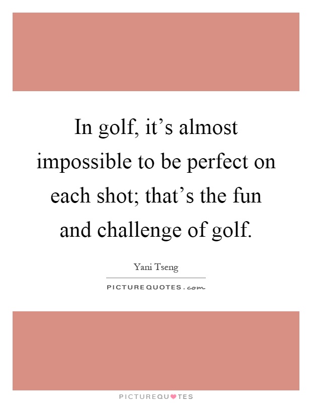 In golf, it's almost impossible to be perfect on each shot; that's the fun and challenge of golf Picture Quote #1