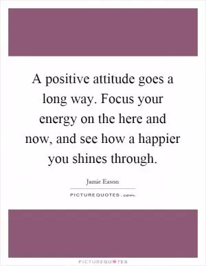 A positive attitude goes a long way. Focus your energy on the here and now, and see how a happier you shines through Picture Quote #1