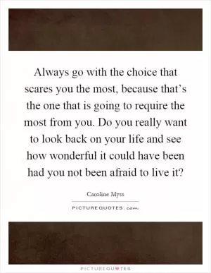 Always go with the choice that scares you the most, because that’s the one that is going to require the most from you. Do you really want to look back on your life and see how wonderful it could have been had you not been afraid to live it? Picture Quote #1