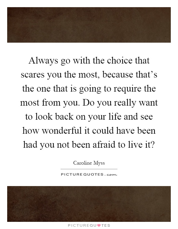 Always go with the choice that scares you the most, because that's the one that is going to require the most from you. Do you really want to look back on your life and see how wonderful it could have been had you not been afraid to live it? Picture Quote #1