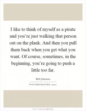 I like to think of myself as a pirate and you’re just walking that person out on the plank. And then you pull them back when you get what you want. Of course, sometimes, in the beginning, you’re going to push a little too far Picture Quote #1