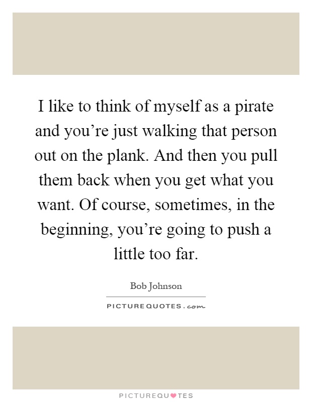 I like to think of myself as a pirate and you're just walking that person out on the plank. And then you pull them back when you get what you want. Of course, sometimes, in the beginning, you're going to push a little too far Picture Quote #1