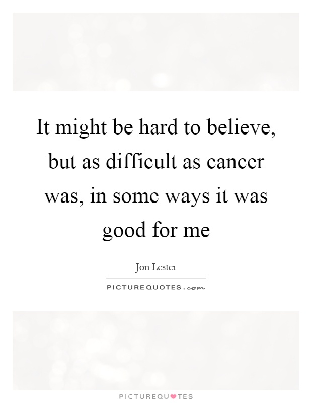It might be hard to believe, but as difficult as cancer was, in some ways it was good for me Picture Quote #1