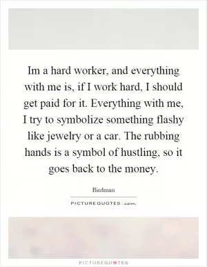 Im a hard worker, and everything with me is, if I work hard, I should get paid for it. Everything with me, I try to symbolize something flashy like jewelry or a car. The rubbing hands is a symbol of hustling, so it goes back to the money Picture Quote #1