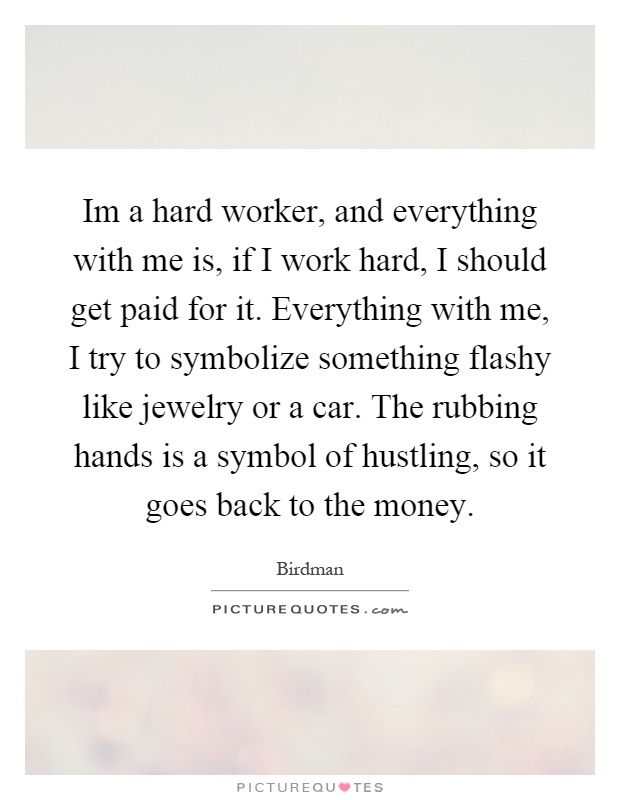 Im a hard worker, and everything with me is, if I work hard, I should get paid for it. Everything with me, I try to symbolize something flashy like jewelry or a car. The rubbing hands is a symbol of hustling, so it goes back to the money Picture Quote #1
