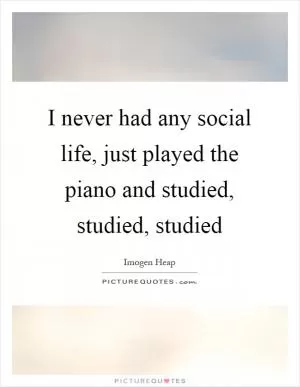 I never had any social life, just played the piano and studied, studied, studied Picture Quote #1