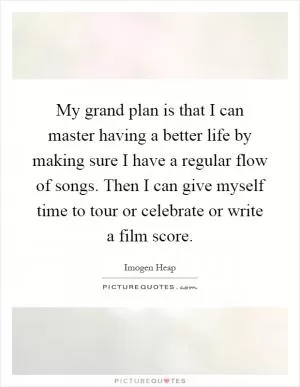 My grand plan is that I can master having a better life by making sure I have a regular flow of songs. Then I can give myself time to tour or celebrate or write a film score Picture Quote #1