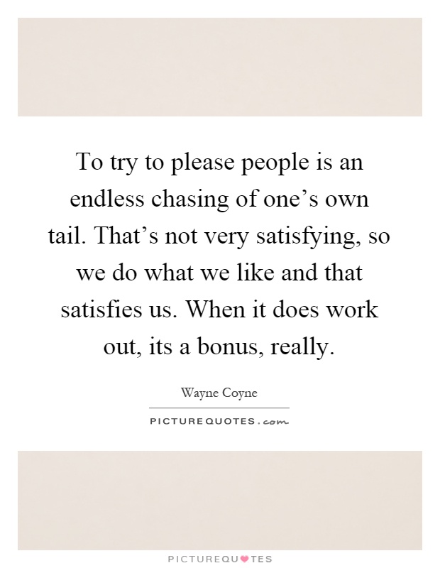 To try to please people is an endless chasing of one's own tail. That's not very satisfying, so we do what we like and that satisfies us. When it does work out, its a bonus, really Picture Quote #1
