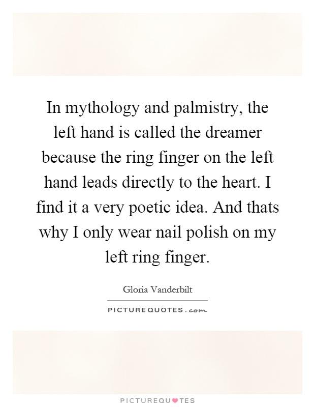 In mythology and palmistry, the left hand is called the dreamer because the ring finger on the left hand leads directly to the heart. I find it a very poetic idea. And thats why I only wear nail polish on my left ring finger Picture Quote #1
