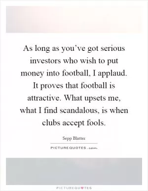 As long as you’ve got serious investors who wish to put money into football, I applaud. It proves that football is attractive. What upsets me, what I find scandalous, is when clubs accept fools Picture Quote #1