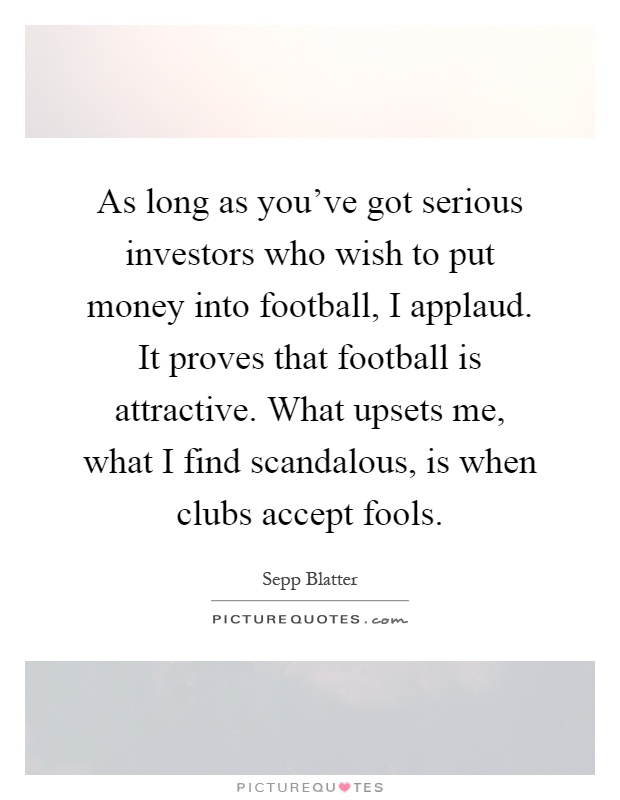 As long as you've got serious investors who wish to put money into football, I applaud. It proves that football is attractive. What upsets me, what I find scandalous, is when clubs accept fools Picture Quote #1