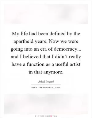 My life had been defined by the apartheid years. Now we were going into an era of democracy... and I believed that I didn’t really have a function as a useful artist in that anymore Picture Quote #1