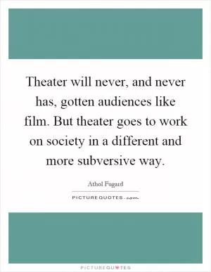 Theater will never, and never has, gotten audiences like film. But theater goes to work on society in a different and more subversive way Picture Quote #1