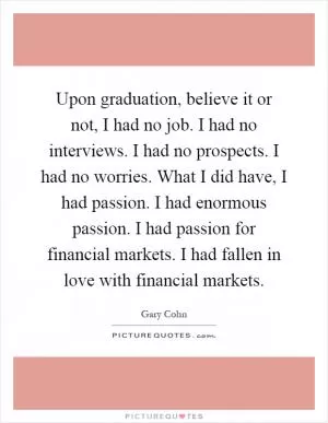 Upon graduation, believe it or not, I had no job. I had no interviews. I had no prospects. I had no worries. What I did have, I had passion. I had enormous passion. I had passion for financial markets. I had fallen in love with financial markets Picture Quote #1