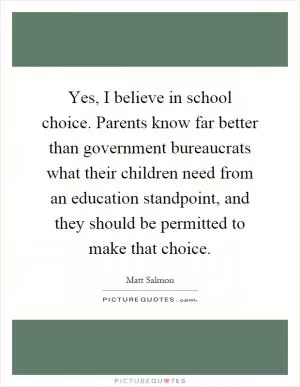 Yes, I believe in school choice. Parents know far better than government bureaucrats what their children need from an education standpoint, and they should be permitted to make that choice Picture Quote #1