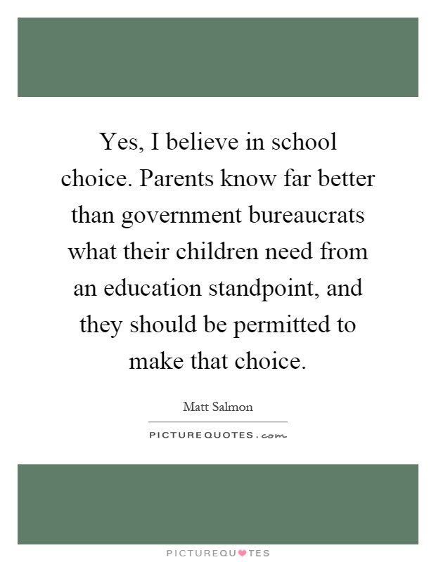 Yes, I believe in school choice. Parents know far better than government bureaucrats what their children need from an education standpoint, and they should be permitted to make that choice Picture Quote #1