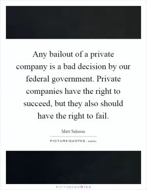 Any bailout of a private company is a bad decision by our federal government. Private companies have the right to succeed, but they also should have the right to fail Picture Quote #1