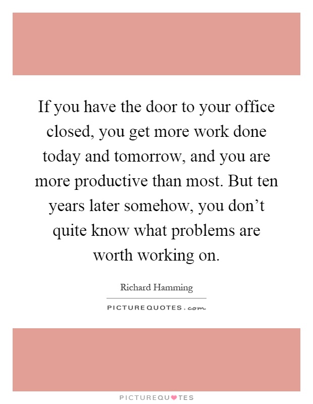 If you have the door to your office closed, you get more work done today and tomorrow, and you are more productive than most. But ten years later somehow, you don't quite know what problems are worth working on Picture Quote #1