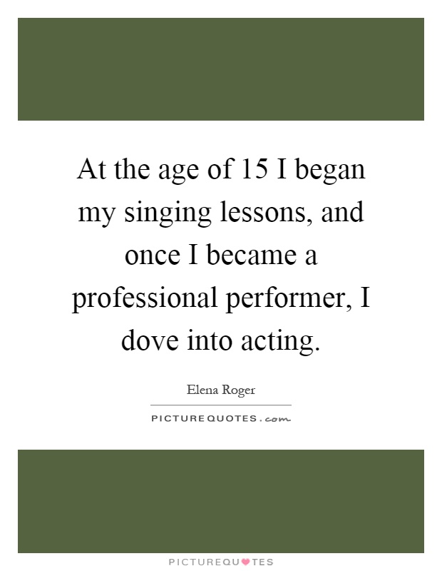 At the age of 15 I began my singing lessons, and once I became a professional performer, I dove into acting Picture Quote #1
