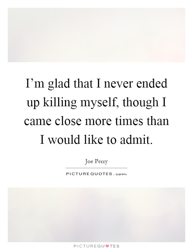 I'm glad that I never ended up killing myself, though I came close more times than I would like to admit Picture Quote #1