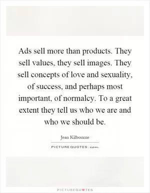 Ads sell more than products. They sell values, they sell images. They sell concepts of love and sexuality, of success, and perhaps most important, of normalcy. To a great extent they tell us who we are and who we should be Picture Quote #1