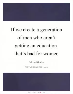 If we create a generation of men who aren’t getting an education, that’s bad for women Picture Quote #1