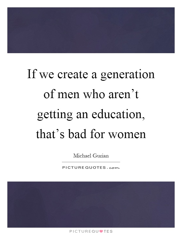 If we create a generation of men who aren't getting an education, that's bad for women Picture Quote #1