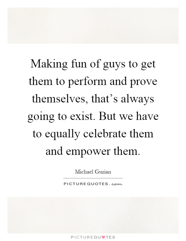 Making fun of guys to get them to perform and prove themselves, that's always going to exist. But we have to equally celebrate them and empower them Picture Quote #1