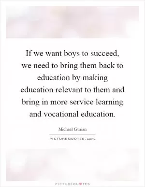 If we want boys to succeed, we need to bring them back to education by making education relevant to them and bring in more service learning and vocational education Picture Quote #1