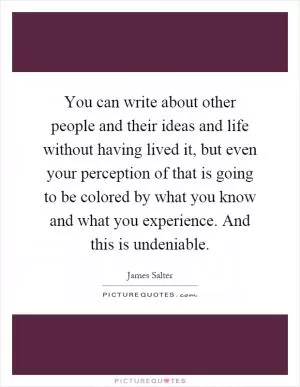 You can write about other people and their ideas and life without having lived it, but even your perception of that is going to be colored by what you know and what you experience. And this is undeniable Picture Quote #1