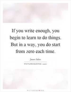 If you write enough, you begin to learn to do things. But in a way, you do start from zero each time Picture Quote #1